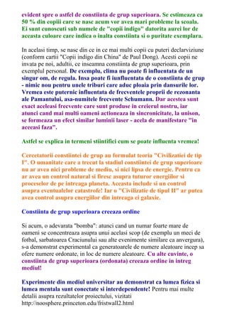 evident spre o astfel de constiinta de grup superioara. Se estimeaza ca 
50 % din copiii care se nasc acum vor avea mari probleme la scoala. 
Ei sunt cunoscuti sub numele de "copii indigo" datorita aurei lor de 
aceasta culoare care indica o inalta constiinta si o puritate exemplara. 
In acelasi timp, se nasc din ce in ce mai multi copii cu puteri declarviziune 
(conform cartii "Copii indigo din China" de Paul Dong). Acesti copii ne 
invata pe noi, adultii, ce inseamna constiinta de grup superioara, prin 
exemplul personal. De exemplu, clima nu poate fi influentata de un 
singur om, de regula. Insa poate fi iunfluentata de o constiinta de grup 
- nimic nou pentru unele triburi care aduc ploaia prin dansurile lor. 
Vremea este puternic influentata de frecventele proprii de rezonanta 
ale Pamantului, asa-numitele frecvente Schumann. Dar acestea sunt 
exact aceleasi frecvente care sunt produse in creierul nostru, iar 
atunci cand mai multi oameni actioneaza in sincronicitate, la unison, 
se formeaza un efect similar luminii laser - acela de manifestare "in 
aceeasi faza". 
Astfel se explica in termeni stiintifici cum se poate influenta vremea! 
Cercetatorii constiintei de grup au formulat teoria "Civilizatiei de tip 
I". O umanitate care a trecut la stadiul constiintei de grup superioare 
nu ar avea nici probleme de mediu, si nici lipsa de energie. Pentru ca 
ar avea un control natural si firesc asupra tuturor energiilor si 
proceselor de pe intreaga planeta. Aceasta include si un control 
asupra eventualelor catastrofe! Iar o "Civilizatie de tipul II" ar putea 
avea control asupra energiilor din intreaga ei galaxie. 
Constiinta de grup superioara creeaza ordine 
Si acum, o adevarata "bomba": atunci cand un numar foarte mare de 
oameni se concentreaza asupra unui acelasi scop (de exemplu un meci de 
fotbal, sarbatoarea Craciunului sau alte evenimente similare ca anvergura), 
s-a demonstrat experimental ca generatoarele de numere aleatoare incep sa 
ofere numere ordonate, in loc de numere aleatoare. Cu alte cuvinte, o 
constiinta de grup superioara (ordonata) creeaza ordine in intreg 
mediul! 
Experimente din mediul universitar au demonstrat ca lumea fizica si 
lumea mentala sunt conectate si interdependente! Pentru mai multe 
detalii asupra rezultatelor proiectului, vizitati 
http://noosphere.princeton.edu/fristwall2.html 
 