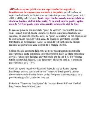 ADN-ul este acum privit si ca un superconductor organic ce 
functioneaza la temperatura normala a corpului, spre deosebire de 
superconductoarele artificiale care necesita temperaturi foarte joase, intre 
-200 si -400 grade Celsius. Toate superconductoarele sunt capabile sa 
stocheze lumina, si deci, informatie. Si in acest mod se poate explica 
cum de ADN-ul poate stoca si transmite informatie atat de bine. 
In ceea ce priveste asa-numitele "gauri de vierme" (wormhole), acestea 
sunt, in mod normal, foarte instabile si dispar in numai o fractiune de 
secunda. In anumite conditii, astfel de "gauri de vierme" se pot organiza de 
la sine formand zone de vid in care, de exemplu, gravitatea se poate 
transforma in electricitate. Astfel de zone de vid sunt ca niste mingii 
radiante de gaz ionizat care dispun de o energie imensa. 
Stiinta oficiala cunoaste deja zone de pe aceasta planeta cu anomalie 
gravitationala (care contribuie la formarea unor astfel de sfere luminoase 
de vid). Pana acum devierea gravitationala era de sub 1 % din valoarea 
totala a campului. Recent, s-au descoperit alte zone care au o anomalie 
gravitationala de 3 - 4 %. 
Unul din aceste locuri este Rocca di Papa, la sud de Roma (pentru 
localizarea exacta, consultati cartea "Vernetzte Intelligenz"). Acolo, 
diverse obiecte de felurite forme, de la sfere pana la autobuze (da, nu e 
greseala tipografica), se inalta spre cer. 
Referinta: "Vernetzte Intelligenz" de Grazyna Fosar Si Franz Bludorf, 
http://www.fosar-bludorf.com/ 

