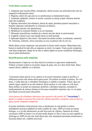 Unele dintre acestea sunt: 
1. simptome gen raceala (febra, transpiratie, dureri osoase sau articulare) dar care nu 
raspund la tratamentul clasic; 
2. Migrene, dureri de cap care nu se amelioreaza cu tratamentul clasic; 
3. Ameteala, palpitatii, tiuituri in urechi, senzatia ca intreg corpul vibreaza interior 
(mai ales noaptea); 
4. Spasme musculare (involuntare), dureri de spate, pierderea puterii musculare a 
bratelor (datorate schimbarilor in sistemul circulator); 
5. Respiratie greoaie sau zgomotoasa; 
6. Modificari in sistemul limfatic si in cel imunitar; 
7. Oboseala nejustificata, tendinta de a dormi mai des decat in mod normal; 
8. Unghiile si parul cresc mai repede decat in mod normal; 
9. Episoade depresive fara motiv, fascinatia trecutului (relatii, evenimente, oameni); 
10. Tensiune, neliniste, stress (senzatia ca ceva se petrece dar nu stii ce). 
Multe dintre aceste simptome sunt prezente la foarte multi oameni. Majoritatea dau 
buzna la medicul lor dar afla cu stupoare ca totul e in regula. Toate aceste simptome 
sunt doar temporare, dispar de la sine si indica faptul ca aceste modificari fiziologice 
sunt in plina desfasurare. 
Remedii pentru noile simptome 
Incrancenarea si lupta nu vor duce decat la cresterea si agravarea simptomelor. 
Trebuie sa lasati corpul sa isi poarte singur de grija, stie sa o faca foarte bine. Daca 
sunteti obosit, odihniti-va si dormiti. 
Consumati multa apa de izvor, pentru ca in aceste momente corpul se purifica si 
elibereaza toxine mai intens decat pana acum. Nu trebuie sa intrati in panica. Nu veti 
muri, e vorba doar de o schimbare fiziologica si subtila a corpului. Totusi, daca nu 
sunteti siguri, apelati la un sfat medical, faceti analize si veti vedea ce e de facut. 
Daca trebuie sa urmati un tratament, preferati o abordare naturista, renuntati la 
medicamentele de sinteza chimica in favoarea remediilor naturiste care va vor ajuta 
mai bland sa treceti peste disconfort. 
Acest proces de schimbare interioara este cunoscut sub numele de "Ascensiune", 
pentru ca implica cresterea frecventei de vibratie specifica a corpului, ceea ce face sa 
apara aceste simptome temporare. 
In aceste momente exista procese care se desfasoara in corp pentru a realiza 
schimbarile necesare adaptarii la noile conditii de viata. ADN-ul exista nu numai 
biologic, ci si in alte dimensiuni, pe alte frecvente de vibratie. Oamenii de stiinta 
cerceteaza ADN-ul uman si au invatat multe despre el. Dar ei inca nu sunt capabili sa 
inteleaga ca ADN-ul este mai mult decat atat, este semnatura personala armonioasa a 
fiecaruia dintre noi, valabila universal. 
 