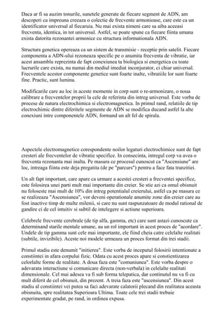 Daca ar fi sa auzim tonurile, sunetele generate de fiecare segment de ADN, am 
descoperi ca impreuna creeaza o colectie de frecvente armonioase, care este ca un 
identificator universal al fiecaruia. Nu mai exista nimeni care sa aiba aceeasi 
frecventa, identica, in tot universul. Astfel, se poate spune ca fiecare fiinta umana 
exista datorita rezonantei armonice cu structura informationala ADN. 
Structura genetica opereaza ca un sistem de transmisie - receptie prin satelit. Fiecare 
componenta a ADN-ului rezoneaza specific pe o anumita frecventa de vibratie, iar 
acest ansamblu reprezinta de fapt conexiunea ta biologica si energetica cu toate 
lucrurile care exista, nu numai din mediul imediat inconjurator, ci chiar universal. 
Frecventele acestor componente genetice sunt foarte inalte, vibratiile lor sunt foarte 
fine. Practic, sunt lumina. 
Modificarile care au loc in aceste momente in corp sunt o re-armonizare, o noua 
calibrare a frecventelor proprii la cele de referinta din intreg universul. Este vorba de 
procese de natura electrochimica si electromagnetica. In primul rand, relatiile de tip 
electrochimic dintre diferitele segmente de ADN se modifica ducand astfel la alte 
conexiuni intre componentele ADN, formand un alt fel de spirala. 
Aspectele electromagnetice corespondente noilor legaturi electrochimice sunt de fapt 
cresteri ale frecventelor de vibratie specifice. In consecinta, intregul corp va avea o 
frecventa rezonanta mai inalta. Pe masura ce procesul cunoscut ca "Ascensiune" are 
loc, intreaga fiinta este deja pregatita (de pe "parcurs") pentru a face fata tranzitiei. 
Un alt fapt important, care apare ca urmare a acestei cresteri a frecventei specifice, 
este folosirea unei parti mult mai importante din creier. Se stie azi ca omul obisnuit 
nu foloseste mai mult de 10% din intreg potentialul creierului, astfel ca pe masura ce 
se realizeaza "Ascensiunea", vor deveni operationale anumite zone din creier care au 
fost inactive timp de multe milenii, si care nu sunt raspunzatoare de modul rational de 
gandire ci de cel intuitiv si subtil de intelegere si actiune superioara. 
Celebrele frecvente cerebrale (de tip alfa, gamma, etc) care sunt astazi cunoscute ca 
determinand starile mentale umane, au un rol important in acest proces de "acordare". 
Undele de tip gamma sunt cele mai importante, ele fiind cheia catre celelalte realitati 
(subtile, invizibile). Aceste noi modele urmeaza un proces format din trei stadii. 
Primul stadiu este denumit "initierea". Este vorba de inceputul folosirii intentionate a 
constiintei in afara corpului fizic. Odata cu acest proces apare si constientizarea 
celorlalte forme de realitate. A doua faza este "comuniunea". Este vorba despre o 
adevarata interactiune si comunicare directa (non-verbala) in celelalte realitati 
dimensionale. Cel mai adesea va fi sub forma telepatica, dar continutul nu va fi cu 
mult diferit de cel obisnuit, din prezent. A treia faza este "ascensiunea". Din acest 
stadiu al constiintei vei putea sa faci adevarate calatorii plecand din realitatea aceasta 
obisnuita, spre realitatea Superioara Ultima. Toate cele trei stadii trebuie 
experimentate gradat, pe rand, in ordinea expusa. 
 