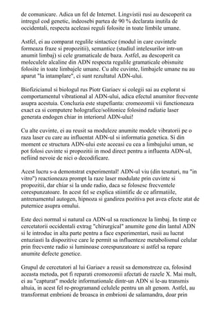 de comunicare. Adica un fel de Internet. Lingvistii rusi au descoperit ca 
intregul cod genetic, indeosebi partea de 90 % declarata inutila de 
occidentali, respecta aceleasi reguli folosite in toate limbile umane. 
Astfel, ei au comparat regulile sintactice (modul in care cuvintele 
formeaza fraze si propozitii), semantice (studiul intelesurilor intr-un 
anumit limbaj) si cele gramaticale de baza. Astfel, au descoperit ca 
moleculele alcaline din ADN respecta regulile gramaticale obisnuite 
folosite in toate limbajele umane. Cu alte cuvinte, limbajele umane nu au 
aparut "la intamplare", ci sunt rezultatul ADN-ului. 
Biofizicianul si biologul rus Piotr Gariaev si colegii sai au explorat si 
comportamentul vibrational al ADN-ului, adica efectul anumitor frecvente 
asupra acestuia. Concluzia este stupefianta: cromozomii vii functioneaza 
exact ca si computere holografice/solitonice folosind radiatie laser 
generata endogen chiar in interiorul ADN-ului! 
Cu alte cuvinte, ei au reusit sa moduleze anumite modele vibratorii pe o 
raza laser cu care au influentat ADN-ul si informatia genetica. Si din 
moment ce structura ADN-ului este aceeasi cu cea a limbajului uman, se 
pot folosi cuvinte si propozitii in mod direct pentru a influenta ADN-ul, 
nefiind nevoie de nici o decodificare. 
Acest lucru s-a demonstrat experimental! ADN-ul viu (din tesuturi, nu "in 
vitro") reactioneaza prompt la raze laser modulate prin cuvinte si 
propozitii, dar chiar si la unde radio, daca se folosesc frecventele 
corespunzatoare. In acest fel se explica stiintific de ce afirmatiile, 
antrenamentul autogen, hipnoza si gandirea pozitiva pot avea efecte atat de 
puternice asupra omului. 
Este deci normal si natural ca ADN-ul sa reactioneze la limbaj. In timp ce 
cercetatorii occidentali extrag "chirurgical" anumite gene din lantul ADN 
si le introduc in alta parte pentru a face experimentari, rusii au lucrat 
entuziasti la dispozitive care le permit sa influenteze metabolismul celular 
prin frecvente radio si luminoase corespunzatoare si astfel sa repare 
anumite defecte genetice. 
Grupul de cercetatori al lui Gariaev a reusit sa demonstreze ca, folosind 
aceasta metoda, pot fi reparati cromozomii afectati de razele X. Mai mult, 
ei au "capturat" modele informationale dintr-un ADN si le-au transmis 
altuia, in acest fel re-programand celulele pentru un alt genom. Astfel, au 
transformat embrioni de broasca in embrioni de salamandra, doar prin 
 
