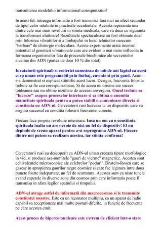 transmiterea modelului informational corespunzator! 
In acest fel, intreaga informatie a fost transmisa fara nici un efect secundar 
de tipul celor intalnite in practicile occidentale. Aceasta reprezinta una 
dintre cele mai mari revolutii in stiinta medicala, care va duce cu siguranta 
la transformari uluitoare! Rezultatele spectaculoase au fost obtinute doar 
prin folosirea vibratiilor si a limbajului in locul tehnicilor oarecum 
"barbare" de chirurgie moleculara. Aceste experimente arata imensul 
potential al geneticii vibrationale care are evident o mai mare influenta in 
formarea organismelor fata de procesele biochimice ale secventelor 
alcaline din ADN (partea de doar 10 % din total). 
Invatatorii spirituali si esoterici cunosteau de mii de ani faptul ca acest 
corp uman este programabil prin limbaj, cuvinte si prin gand. Acum 
s-a demonstrat si explicat stiintific acest lucru. Desigur, frecventa folosita 
trebuie sa fie cea corespunzatoare. Si de aceea nu oricine are succes 
totdeauna sau nu obtine rezultate de aceeasi anvergura. Omul trebuie sa 
"lucreze" asupra proceselor interioare si sa obtina o anumita 
maturitate spirituala pentru a putea stabili o comunicare directa si 
constienta cu ADN-ul. Cercetatorii rusi lucreaza la un dispozitiv care va 
asigura succesul cu conditia folosirii frecventei corecte. 
Fiecare face propria revolutie interioara. Insa un om cu o constiinta 
spirituala inalta nu are nevoie de nici un fel de dispozitiv! El nu 
depinde de vreun aparat pentru a-si reprograma ADN-ul. Fiecare 
dintre noi putem sa realizam acestea, iar stiinta confirma! 
Cercetatorii rusi au descoperit ca ADN-ul uman creeaza tipare morfologice 
in vid, si produce asa-numitele "gauri de vierme" magnetice. Acestea sunt 
echivalentele microscopice ale celebrelor "poduri" Einstein-Rosen care se 
gasesc in apropierea gaurilor negre cosmice si care fac legatura intre doua 
puncte foarte indepartate, un fel de scurtatura. Acestea sunt ca niste tunele 
avand capetele in diverse zone din cosmos prin care informatia poate fi 
transmisa in afara legilor spatiului si timpului. 
ADN-ul atrage astfel de informatii din macrocosmos si le transmite 
constiintei noastre. Este ca un rezonator multiplu, ca un aparat de radio 
capabil sa receptioneze mai multe posturi diferite, in functie de frecventa 
pe care acestea emit. 
Acest proces de hipercomunicare este extrem de eficient intr-o stare 
 