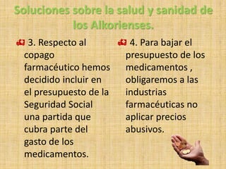 Soluciones sobre la salud y sanidad de
los Alkorienses.
 3. Respecto al
copago
farmacéutico hemos
decidido incluir en
el presupuesto de la
Seguridad Social
una partida que
cubra parte del
gasto de los
medicamentos.
 4. Para bajar el
presupuesto de los
medicamentos ,
obligaremos a las
industrias
farmacéuticas no
aplicar precios
abusivos.
 
