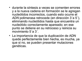 • durante la síntesis a veces se comenten errores
y a la nueva cadena en formación se le agregan
nucleótidos incorrectos, cuando esto ocurre el
ADN polimerasa retrocede (en dirección 3´a 5´),
eliminando nucleótidos hasta que encuentra un
nucleótido correctamente apareado; en ese
punto se detiene en su retroceso y reinicia su
movimiento 5´a 3´.
• La importancia de que la duplicación de ADN
quede perfectamente bien hecha, es mucha, ya
que si no, se pueden presentar mutaciones
genéticas.
 