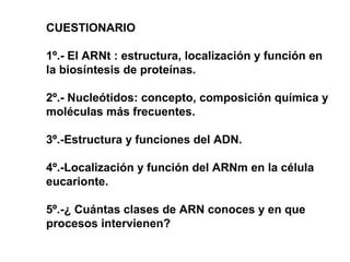 CUESTIONARIO
1º.- El ARNt : estructura, localización y función en
la biosíntesis de proteínas.
2º.- Nucleótidos: concepto, composición química y
moléculas más frecuentes.
3º.-Estructura y funciones del ADN.
4º.-Localización y función del ARNm en la célula
eucarionte.
5º.-¿ Cuántas clases de ARN conoces y en que
procesos intervienen?
 