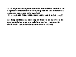 3. El siguiente segmento de RNAm (ARNm) codifica un
segmento intersticial de un polipéptido (los diferentes
codones aparecen subrayados):
 5' ......AAU CUA UUC UCU AUU AAA ACC .....3‘
a) Especifica la correspondiente secuencia de
aminoácidos que se origina en la traducción
(indicando las polaridades en ambos casos).
 