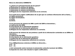 Marca la alternativa CORRECTA
1) ¿Cuál es la principal función de los genes?
a) Determinar la síntesis de lípidos;
b) determinar la síntesis de glúcidos;
c) determinar la síntesis de proteínas.
d) Ninguna de las respuestas anteriores es la correcta.
2) La parte de la región codificadora de un gen que no contiene información útil se llama....
a) región promotora;
b) región terminadora;
c) exón;
d) intrón.
3) Los procesos de síntesis de ARN a partir del ADN se denominan...
a) replicación del ADN;
b) trascripción de la información genética;
c) traducción de la información genéticas.
d) Ninguna de las respuestas anteriores es correcta.
4) El proceso de síntesis de una proteína a partir de la información contenida en un ARNm se
denomina...
a) replicación del ADN;
b) trascripción de la información genética;
c) traducción de la información genéticas.
d) Ninguna de las respuestas anteriores es correcta.
5) La ARNpolimerasa sinteriza el ARNm en dirección...
a) 5'→ 3';
b) 3'→ 5';
c) del aminoácido amino terminal al aminoácido carboxilo terminal del ARNm.
d) depende de cómo esté situada la región codificadora.
 
 