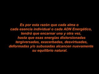 Es por esta razón que cada alma o
cada esencia individual o cada ADN Energético,
tendrá que encarnar una y otra vez,
hasta que esas energías distorsionadas
tergiversadas, exacerbadas, desvirtuadas,
deformadas y/o subusadas alcancen nuevamente
su equilibrio natural.
 