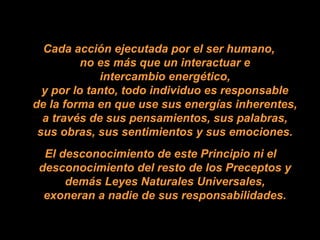 Cada acción ejecutada por el ser humano,
no es más que un interactuar e
intercambio energético,
y por lo tanto, todo individuo es responsable
de la forma en que use sus energías inherentes,
a través de sus pensamientos, sus palabras,
sus obras, sus sentimientos y sus emociones.
El desconocimiento de este Principio ni el
desconocimiento del resto de los Preceptos y
demás Leyes Naturales Universales,
exoneran a nadie de sus responsabilidades.
 