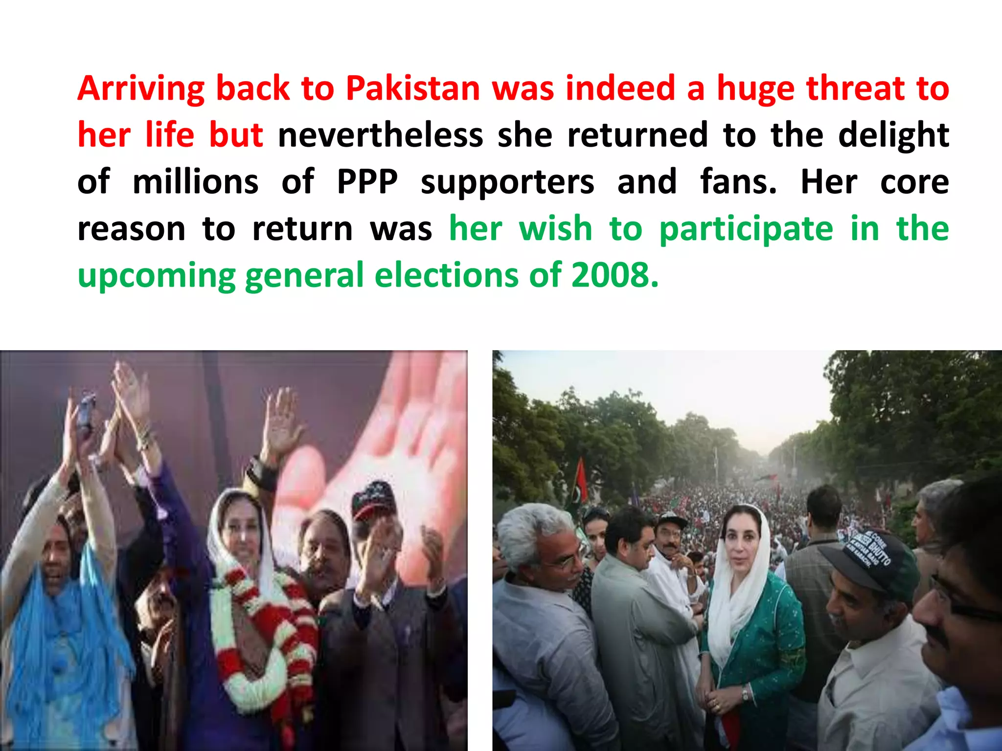 Arriving back to Pakistan was indeed a huge threat to
her life but nevertheless she returned to the delight
of millions of PPP supporters and fans. Her core
reason to return was her wish to participate in the
upcoming general elections of 2008.
 
