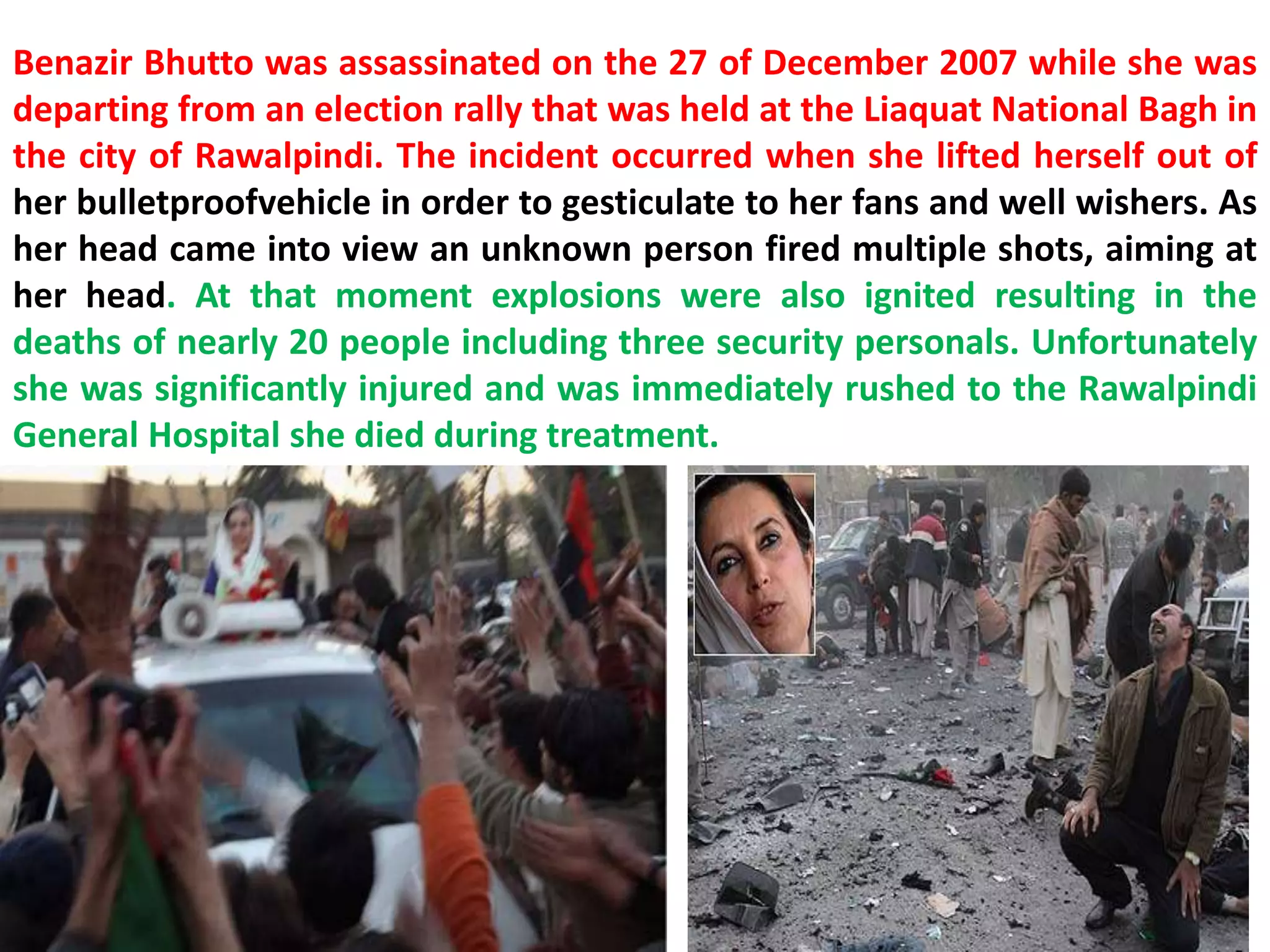 Benazir Bhutto was assassinated on the 27 of December 2007 while she was
departing from an election rally that was held at the Liaquat National Bagh in
the city of Rawalpindi. The incident occurred when she lifted herself out of
her bulletproofvehicle in order to gesticulate to her fans and well wishers. As
her head came into view an unknown person fired multiple shots, aiming at
her head. At that moment explosions were also ignited resulting in the
deaths of nearly 20 people including three security personals. Unfortunately
she was significantly injured and was immediately rushed to the Rawalpindi
General Hospital she died during treatment.
 