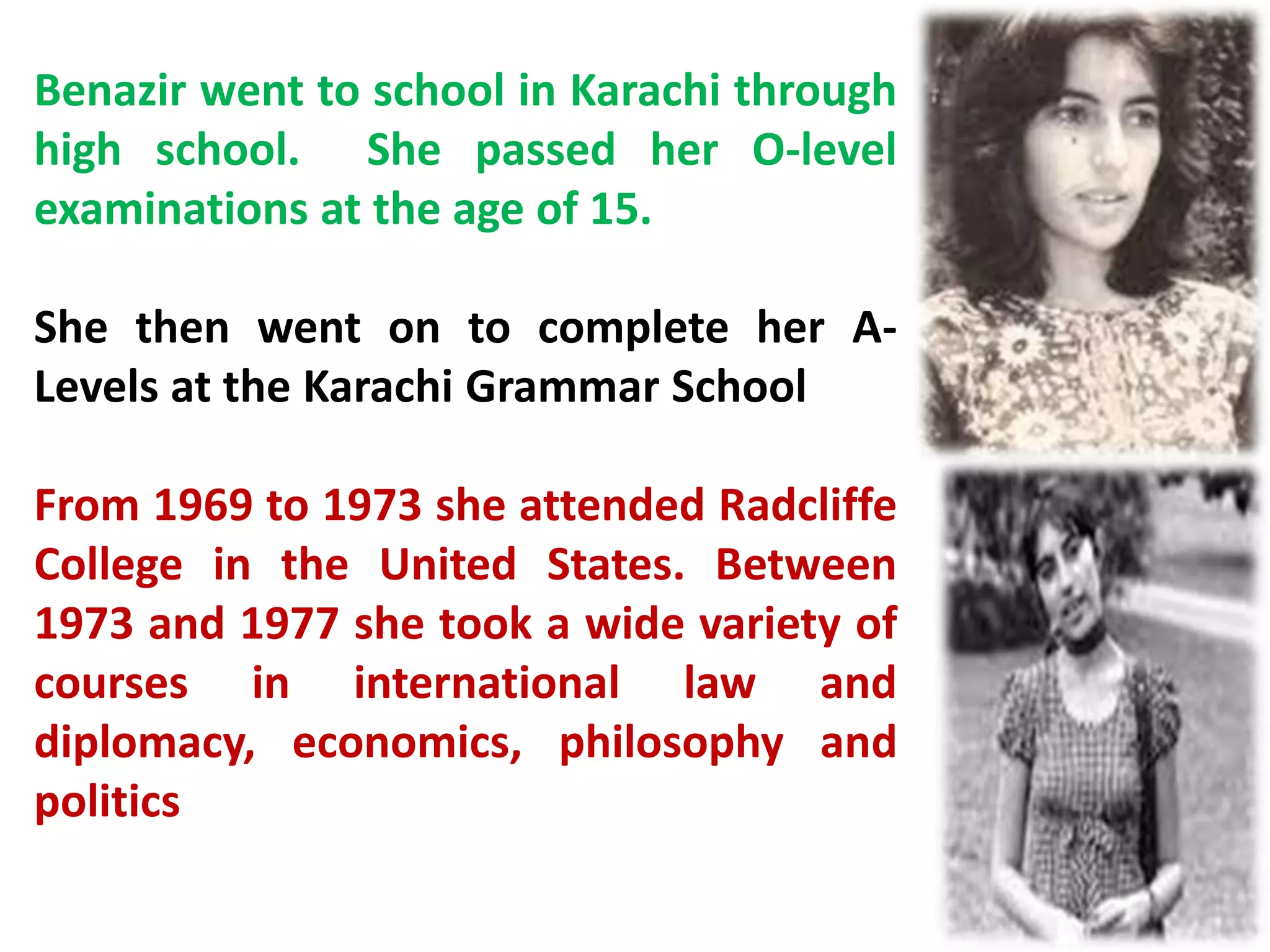 Benazir went to school in Karachi through
high school. She passed her O-level
examinations at the age of 15.
She then went on to complete her A-
Levels at the Karachi Grammar School
From 1969 to 1973 she attended Radcliffe
College in the United States. Between
1973 and 1977 she took a wide variety of
courses in international law and
diplomacy, economics, philosophy and
politics
 