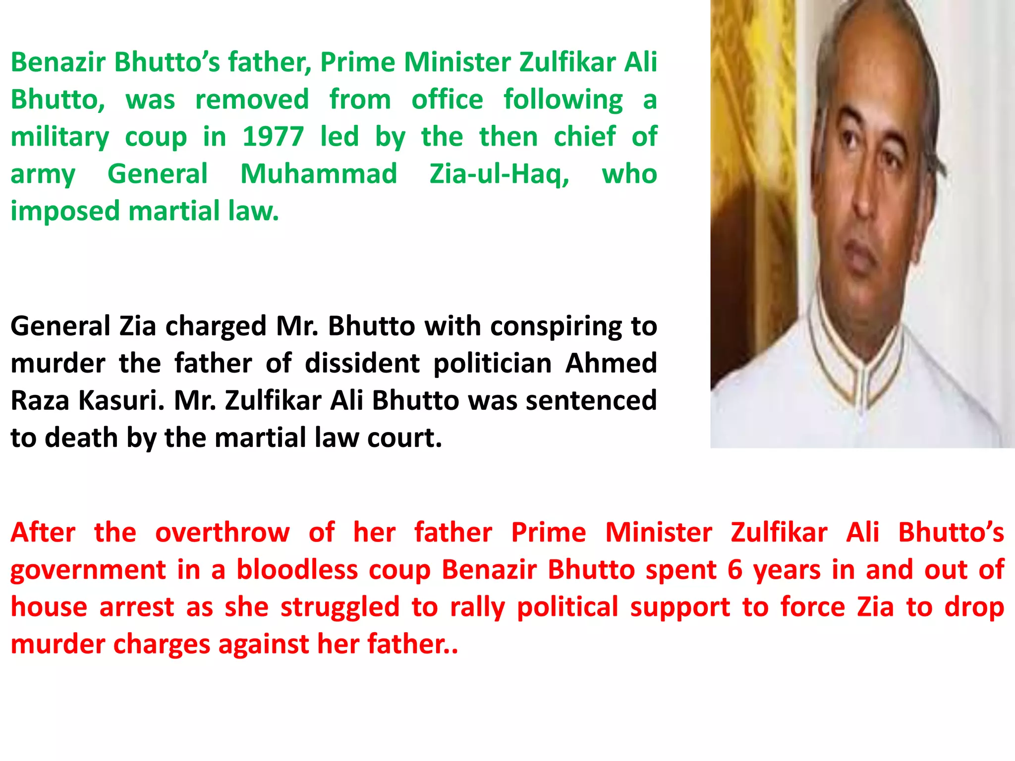 Benazir Bhutto’s father, Prime Minister Zulfikar Ali
Bhutto, was removed from office following a
military coup in 1977 led by the then chief of
army General Muhammad Zia-ul-Haq, who
imposed martial law.
General Zia charged Mr. Bhutto with conspiring to
murder the father of dissident politician Ahmed
Raza Kasuri. Mr. Zulfikar Ali Bhutto was sentenced
to death by the martial law court.
After the overthrow of her father Prime Minister Zulfikar Ali Bhutto’s
government in a bloodless coup Benazir Bhutto spent 6 years in and out of
house arrest as she struggled to rally political support to force Zia to drop
murder charges against her father..
 