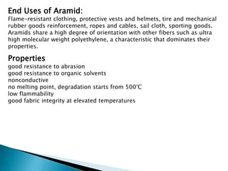 End Uses of Aramid:
Flame-resistant clothing, protective vests and helmets, tire and mechanical
rubber goods reinforcement, ropes and cables, sail cloth, sporting goods.
Aramids share a high degree of orientation with other fibers such as ultra
high molecular weight polyethylene, a characteristic that dominates their
properties.
Properties
good resistance to abrasion
good resistance to organic solvents
nonconductive
no melting point, degradation starts from 500°C
low flammability
good fabric integrity at elevated temperatures
 