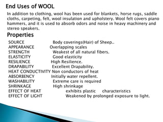 End Uses of WOOL
In addition to clothing, wool has been used for blankets, horse rugs, saddle
cloths, carpeting, felt, wool insulation and upholstery. Wool felt covers piano
hammers, and it is used to absorb odors and noise in heavy machinery and
stereo speakers.
Properties
SOURCE Body coverings(Hair) of Sheep..
APPEARANCE Overlapping scales
STRENGTH Weakest of all natural fibers.
ELASTICITY Good elasticity
RESILIENCE High Resilience.
DRAPABILITY Excellent Drapability.
HEAT CONDUCTIVITY Non conductors of heat
ABSORBENCY Initially water repellent.
WASHABILITY Extreme care is required
SHRINKAGE High shrinkage
EFFECT OF HEAT exhibits plastic characteristics
EFFECT OF LIGHT Weakened by prolonged exposure to light.
 