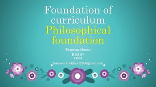 Foundation of
curriculum
Philosophical
foundation
Tasneem Ahmed
B.Ed 5th
44881
tasneemkhokhar1280@gmail.com
 
