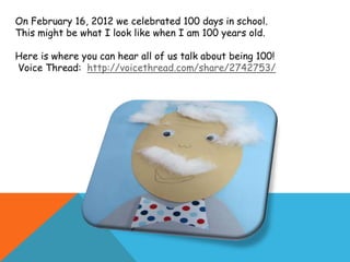 On February 16, 2012 we celebrated 100 days in school.
This might be what I look like when I am 100 years old.

Here is where you can hear all of us talk about being 100!
Voice Thread: http://voicethread.com/share/2742753/
 