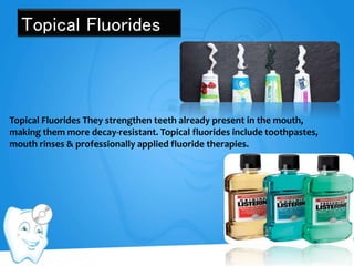 Topical Fluorides
Topical Fluorides They strengthen teeth already present in the mouth,
making them more decay-resistant. Topical fluorides include toothpastes,
mouth rinses & professionally applied fluoride therapies.
 