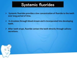 Systemic fluorides
 Systemic fluorides provides a low concentration of fluoride to the teeth
over long period of time.
 It circulates through blood stream and is incorporated into developing
teeth.
 After teeth erupt, fluoride contact the teeth directly through salivary
secretions.
 