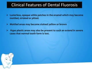 Clinical Features of Dental Fluorosis
 Lusterless, opaque white patches in the enamel which may become
mottled, striated or pitted.
 Mottled areas may become stained yellow or brown
 Hypo plastic areas may also be present to such an extend in severe
cases that normal tooth form is lost.
 