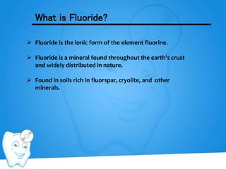 What is Fluoride?
 Fluoride is the ionic form of the element fluorine.
 Fluoride is a mineral found throughout the earth's crust
and widely distributed in nature.
 Found in soils rich in fluorspar, cryolite, and other
minerals.
 