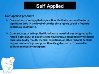 Self Applied
Self applied products
 One method of self-applied topical fluoride that is responsible for a
significant drop in the level of cavities since 1960 is use of a fluoride-
containing toothpaste.
 Other sources of self-applied fluoride are mouth rinses designed to be
rinsed & spit out. For patients who have unusual susceptibility to dental
caries due to dry mouth, medical conditions, or other factors) dentists
may recommend a prescription fluoride gel or paste to be used in
addition to regular toothpaste
 