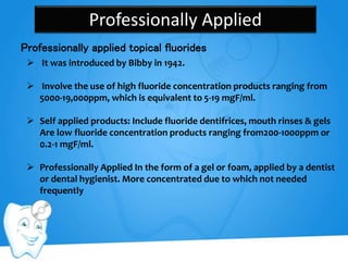 Professionally Applied
Professionally applied topical fluorides
 It was introduced by Bibby in 1942.
 Involve the use of high fluoride concentration products ranging from
5000-19,000ppm, which is equivalent to 5-19 mgF/ml.
 Self applied products: Include fluoride dentifrices, mouth rinses & gels
Are low fluoride concentration products ranging from200-1000ppm or
0.2-1 mgF/ml.
 Professionally Applied In the form of a gel or foam, applied by a dentist
or dental hygienist. More concentrated due to which not needed
frequently
 