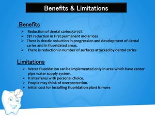 Benefits & Limitations
 Reduction of dental caries:50-70%
 75% reduction in first permanent molar loss
 There is drastic reduction in progression and development of dental
caries and in fluoridated areas.
 There is reduction in number of surfaces attacked by dental caries.
Benefits
Limitations
 Water fluoridation can be implemented only in area which have center
pipe water supply system.
 It interferes with personal choice.
 People may think of overprotection.
 Initial cost for installing fluoridation plant is more
 