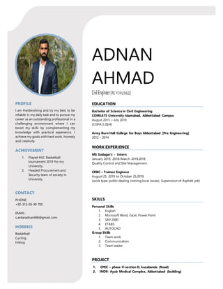 ADNAN
AHMAD
Civil Engineer(PEC #CIVIL/54622)
PROFILE
I am Hardworking and try my best to be
reliable in my daily task and to pursue my
career as an outstanding professional in a
challenging environment where I can
boost my skills by complementing my
knowledge with practical experience. I
achieve my goals with hard work, honesty
and creativity.
ACHIEVEMENT
1. Played HEC Basketball
tournament 2019 for my
University.
2. Headed Procurement and
Security team of society in
University
CONTACT
PHONE:
+92-313-59-30-705
EMAIL:
s.ardaradnan696@gmail.com
HOBBIES
Basketball
Cycling
Hiking
EDUCATION
Bachelor of Science in Civil Engineering
COMSATS University Islamabad, Abbottabad Campus
August 2015 – July 2019
[CGPA 3.28/4]
Army Burn Hall College for Boys Abbottabad [Pre-Engineering]
2012 - 2014
WORK EXPERIENCE
MS Sodagar’s - Intern
January 2019, 2018–March 2019,2018
Quality Control and Site Management.
CRBC – Trainee Engineer
August 25, 2019 to October 25,2019
(work type: public dealing (solving local issues), Supervision of Asphalt job)
SKILLS
Personal Skills
1. English
2. Microsoft Word, Excel, Power Point
3. SAP 2000
4. ETABS
5. AUTOCAD
Group Skills
1. Team work
2. Communication
3. Team leader.
PROJECT
1. CPEC – phase II-section D, kuzabanda (Road)
2. INOR- Ayub Medical Complex, Abbottabad (building)
 