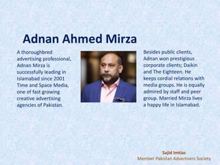 Adnan Ahmed Mirza
A thoroughbred
advertising professional,
Adnan Mirza is
successfully leading in
Islamabad since 2001
Time and Space Media,
one of fast growing
creative advertising
agencies of Pakistan.
Besides public clients,
Adnan won prestigious
corporate clients; Daikin
and The Eighteen. He
keeps cordial relations with
media groups. He is equally
admired by staff and peer
group. Married Mirza lives
a happy life in Islamabad.
Sajid Imtiaz
Member Pakistan Advertisers Society
 