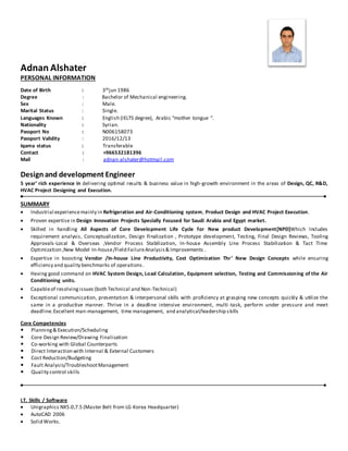 Adnan Alshater
PERSONAL INFORMATION
Date of Birth : 3thjun 1986
Degree : Bachelor of Mechanical engineering.
Sex : Male.
Marital Status : Single.
Languages Known : English (IELTS degree), Arabic “mother tongue “.
Nationality : Syrian.
Passport No : N006158073
Passport Validity : 2016/12/13
Iqama status : Transferable
Contact : +966532181396
Mail : adnan-alshater@hotmail.com
Designand development Engineer
5 year’ rich experience in delivering optimal results & business value in high-growth environment in the areas of Design, QC, R&D,
HVAC Project Designing and Execution.
SUMMARY
 Industrial experiencemainly in Refrigeration and Air-Conditioning system, Product Design and HVAC Project Execution.
 Proven expertise in Design Innovation Projects Specially Focused for Saudi Arabia and Egypt market.
 Skilled in handling All Aspects of Core Development Life Cycle for New product Development[NPD]Which Includes
requirement analysis, Conceptualization, Design Finalization , Prototype development, Testing, Final Design Reviews, Tooling
Approvals-Local & Overseas ,Vendor Process Stabilization, In-house Assembly Line Process Stabilization & Tact Time
Optimization ,New Model In-house/Field FailureAnalysis& Improvements .
 Expertise in boosting Vendor /In-house Line Productivity, Cost Optimization Thr’ New Design Concepts while ensuring
efficiency and quality benchmarks of operations.
 Having good command on HVAC System Design, Load Calculation, Equipment selection, Testing and Commissioning of the Air
Conditioning units.
 Capableof resolvingissues (both Technical and Non-Technical)
 Exceptional communication, presentation & interpersonal skills with proficiency at grasping new concepts quickly & utilize the
same in a productive manner. Thrive in a deadline intensive environment, multi -task, perform under pressure and meet
deadline.Excellent man-management, time management, and analytical/leadership skills
Core Competencies
 Planning& Execution/Scheduling
 Core Design Review/Drawing Finalisation
 Co-working with Global Counterparts
 Direct Interaction with Internal & External Customers
 Cost Reduction/Budgeting
 Fault Analysis/TroubleshootManagement
 Quality control skills
I.T. Skills / Software
 Unigraphics NX5.0,7.5 (Master Belt from LG Korea Headquarter)
 AutoCAD 2006
 Solid Works.
 