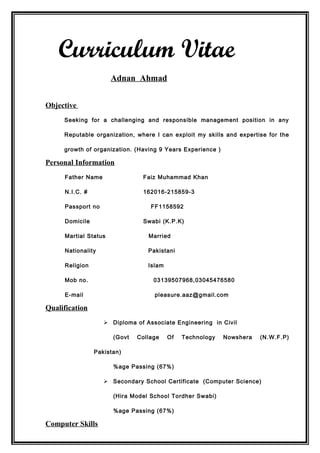 Curriculum Vitae
Adnan Ahmad
Objective
Seeking for a challenging and responsible management position in any
Reputable organization, where I can exploit my skills and expertise for the
growth of organization. (Having 9 Years Experience )
Personal Information
Father Name Faiz Muhammad Khan
N.I.C. # 162016-215859-3
Passport no FF1158592
Domicile Swabi (K.P.K)
Martial Status Married
Nationality Pakistani
Religion Islam
Mob no. 03139507968,03045476580
E-mail pleasure.aaz@gmail.com
Qualification
 Diploma of Associate Engineering in Civil
(Govt Collage Of Technology Nowshera (N.W.F.P)
Pakistan)
%age Passing (67%)
 Secondary School Certificate (Computer Science)
(Hira Model School Tordher Swabi)
%age Passing (67%)
Computer Skills
 