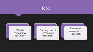Topic;
What is
comparative
education?
The purposes of
comparative
education.
The uses of
comparative
education
 