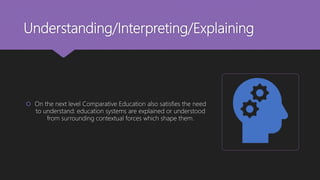 Understanding/Interpreting/Explaining
 On the next level Comparative Education also satisfies the need
to understand: education systems are explained or understood
from surrounding contextual forces which shape them.
 