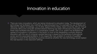 Innovation in education
 There are many innovations, which are being introduced to education today. The development of
technology has facilitated new methods of organizing learning. For example the use of Radio and
Television to deliver knowledge, use of other aspects of the media, Open University, African Virtual
University (AVU) and computer assisted distance learning has been introduced to education. All
these have facilitated education in a comparative context. The U.S.A. system has facilitated the
spread of innovations in education in the world. In most of the developing countries distance
education with the use of computer assisted learning is viewed as the panacea of educational
access and the associated problems. In this regard the main problem to scarcity of qualified
teachers in most of the developing countries would be whether the new technology would replace
the real teachers in the classroom settings
 