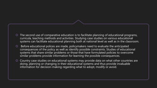  The second use of comparative education is to facilitate planning of educational programs,
curricula, teaching methods and activities. Studying case studies on various educational
systems can facilitate educational planning both at national level as well as in the classroom.
 Before educational polices are made, policymakers need to evaluate the anticipated
consequences of the policy as well as identify possible constraints. Studies of educational
systems that share similar problems or those that have formulated policies to overcome
similar problems provide information for learning the possible consequences.
 Country case studies on educational systems may provide data on what other countries are
doing, planning or changing in their educational systems and thus provide invaluable
information for decision-making regarding what to adopt, modify or avoid.
 