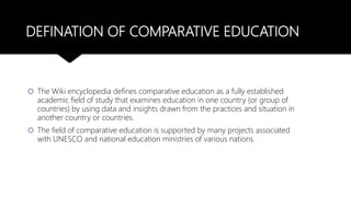DEFINATION OF COMPARATIVE EDUCATION
 The Wiki encyclopedia defines comparative education as a fully established
academic field of study that examines education in one country (or group of
countries) by using data and insights drawn from the practices and situation in
another country or countries.
 The field of comparative education is supported by many projects associated
with UNESCO and national education ministries of various nations.
 