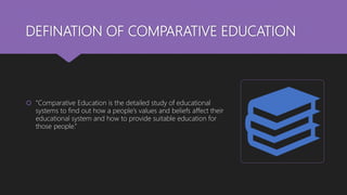 DEFINATION OF COMPARATIVE EDUCATION
 “Comparative Education is the detailed study of educational
systems to find out how a people’s values and beliefs affect their
educational system and how to provide suitable education for
those people.”
 