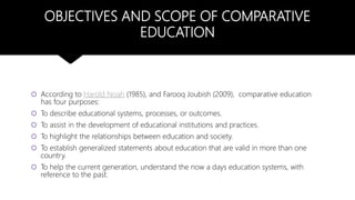 OBJECTIVES AND SCOPE OF COMPARATIVE
EDUCATION
 According to Harold Noah (1985), and Farooq Joubish (2009), comparative education
has four purposes:
 To describe educational systems, processes, or outcomes.
 To assist in the development of educational institutions and practices.
 To highlight the relationships between education and society.
 To establish generalized statements about education that are valid in more than one
country.
 To help the current generation, understand the now a days education systems, with
reference to the past.
 