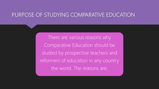 PURPOSE OF STUDYING COMPARATIVE EDUCATION
There are various reasons why
Comparative Education should be
studied by prospective teachers and
reformers of education in any country
the world. The reasons are:
 