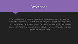 Description
 The most basic utility of comparative education is to describe education systems/learning
communities, within their social context, in order to satisfy the yearning for knowledge which is
part of human nature. The most basic utility of Comparative Education is to describe education
systems within their societal contexts in order to satisfy the yearning for knowledge which is sui
generis part of human nature
 