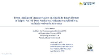 From Intelligent Transportation in Madrid to Smart Homes
in Taipei: An IoT Data Analytics architecture applicable to
multiple real world use cases
Thursday, 23 June 2016
Adnan Akbar
Institute for Communication Systems (ICS)
5G Innovation Centre (5GIC)
University of Surrey, UK
Adnan.akbar@surrey.ac.uk
Joint work with:
Paula Ta-Shma, IBM Research
Michael Factor, IBM Research
Guy Hadash, IBM Research
Juan Sancho, ATOS
 