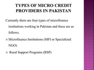 Currently there are four types of microfinance
institutions working in Pakistan and these are as
follows.
 Microfinance Institutions (MFI or Specialized
NGO)
 Rural Support Programs (RSP)
 