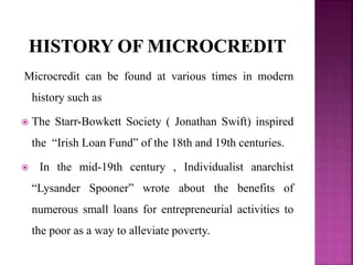Microcredit can be found at various times in modern
history such as
 The Starr-Bowkett Society ( Jonathan Swift) inspired
the “Irish Loan Fund” of the 18th and 19th centuries.
 In the mid-19th century , Individualist anarchist
“Lysander Spooner” wrote about the benefits of
numerous small loans for entrepreneurial activities to
the poor as a way to alleviate poverty.
 