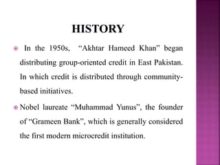  In the 1950s, “Akhtar Hameed Khan” began
distributing group-oriented credit in East Pakistan.
In which credit is distributed through community-
based initiatives.
 Nobel laureate “Muhammad Yunus”, the founder
of “Grameen Bank”, which is generally considered
the first modern microcredit institution.
 
