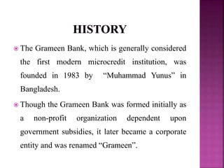  The Grameen Bank, which is generally considered
the first modern microcredit institution, was
founded in 1983 by “Muhammad Yunus” in
Bangladesh.
 Though the Grameen Bank was formed initially as
a non-profit organization dependent upon
government subsidies, it later became a corporate
entity and was renamed “Grameen”.
 