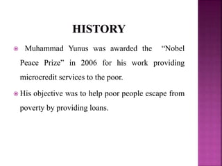  Muhammad Yunus was awarded the “Nobel
Peace Prize” in 2006 for his work providing
microcredit services to the poor.
 His objective was to help poor people escape from
poverty by providing loans.
 