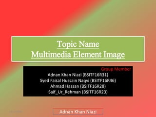 Topic Name
Multimedia Element Image
Group Member
Adnan Khan Niazi (BSITF16R31)
Syed Faisal Hussain Naqvi (BSITF16R46)
Ahmad Hassan (BSITF16R28)
Saif_Ur_Rehman (BSITF16R23)
11/11/2018 1Adnan Khan Niazi
 