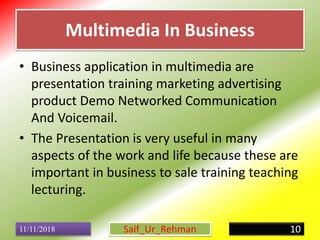 Multimedia In Business
• Business application in multimedia are
presentation training marketing advertising
product Demo Networked Communication
And Voicemail.
• The Presentation is very useful in many
aspects of the work and life because these are
important in business to sale training teaching
lecturing.
11/11/2018 10Saif_Ur_Rehman
 