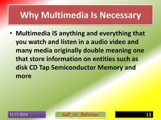 Why Multimedia Is Necessary
• Multimedia IS anything and everything that
you watch and listen in a audio video and
many media originally double meaning one
that store information on entities such as
disk CD Tap Semiconductor Memory and
more
11/11/2018 13Saif_Ur_Rehman
 